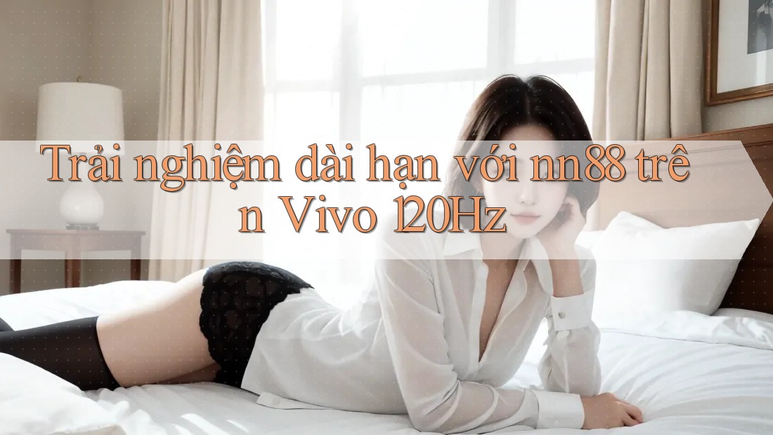 Trải nghiệm dài hạn với nn88 trên Vivo 120Hz Trải nghiệm dài hạn với nn88 trên Vivo 120Hz