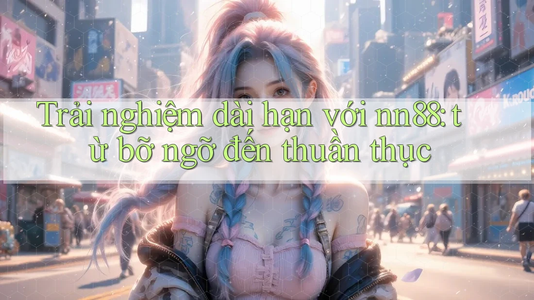 Trải nghiệm dài hạn với nn88: từ bỡ ngỡ đến thuần thục Trải nghiệm dài hạn với nn88: từ bỡ ngỡ đến thuần thục