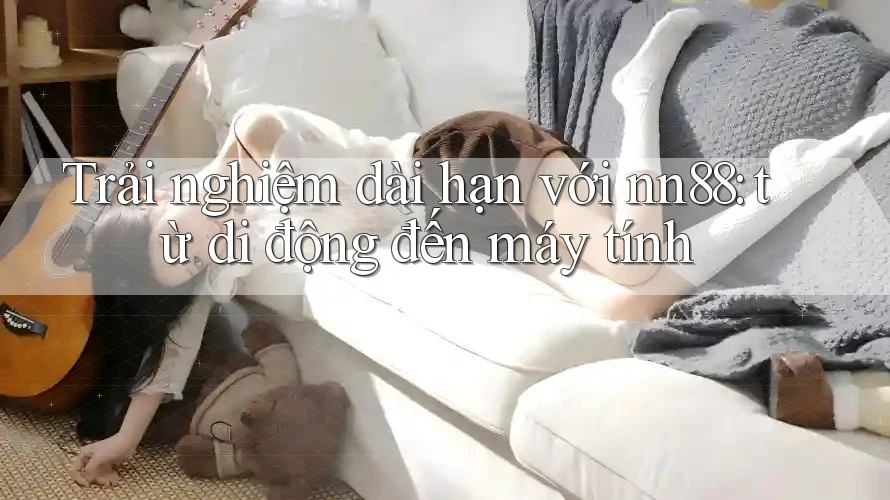 Trải nghiệm dài hạn với nn88: từ di động đến máy tính Trải nghiệm dài hạn với nn88: từ di động đến máy tính