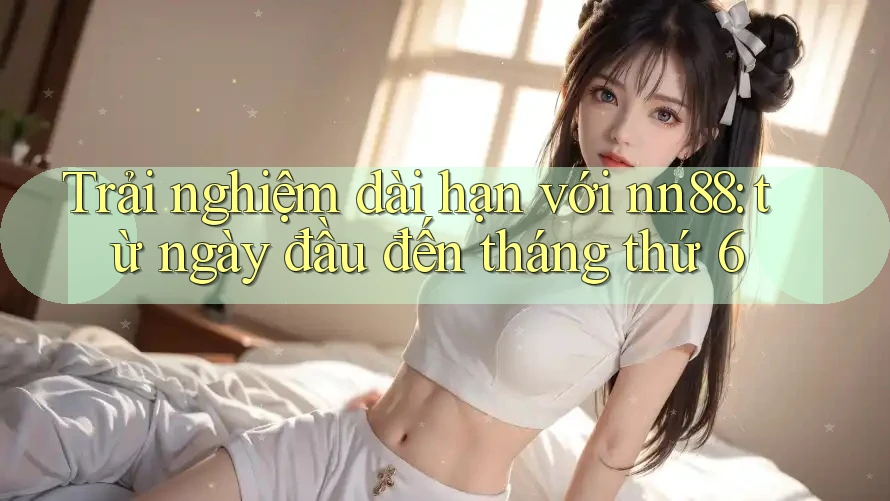 Trải nghiệm dài hạn với nn88: từ ngày đầu đến tháng thứ 6 Trải nghiệm dài hạn với nn88: từ ngày đầu đến tháng thứ 6