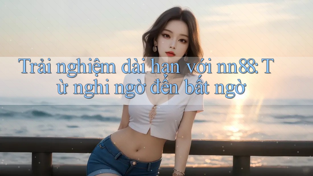 Trải nghiệm dài hạn với nn88: Từ nghi ngờ đến bất ngờ Trải nghiệm dài hạn với nn88: Từ nghi ngờ đến bất ngờ
