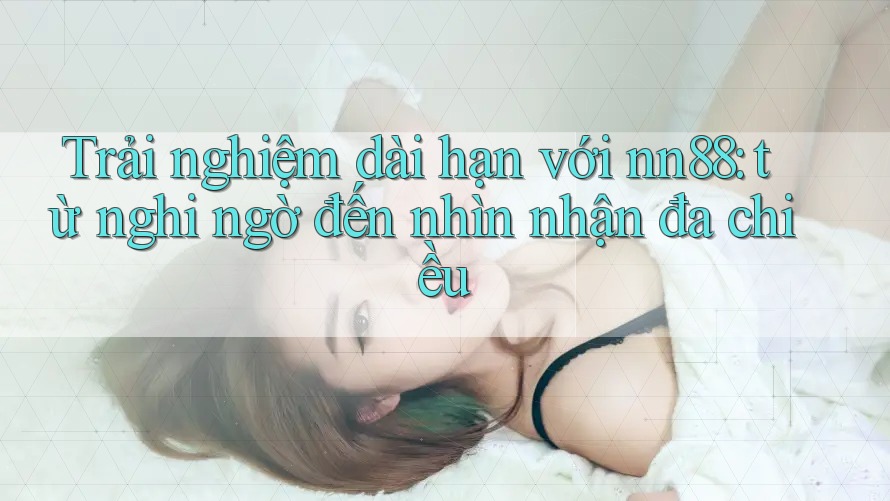 Trải nghiệm dài hạn với nn88: từ nghi ngờ đến nhìn nhận đa chiều