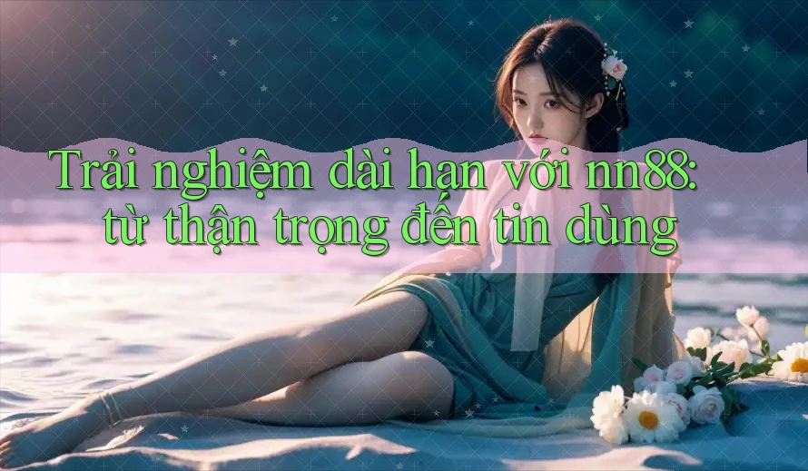Trải nghiệm dài hạn với nn88: từ thận trọng đến tin dùng Trải nghiệm dài hạn với nn88: từ thận trọng đến tin dùng