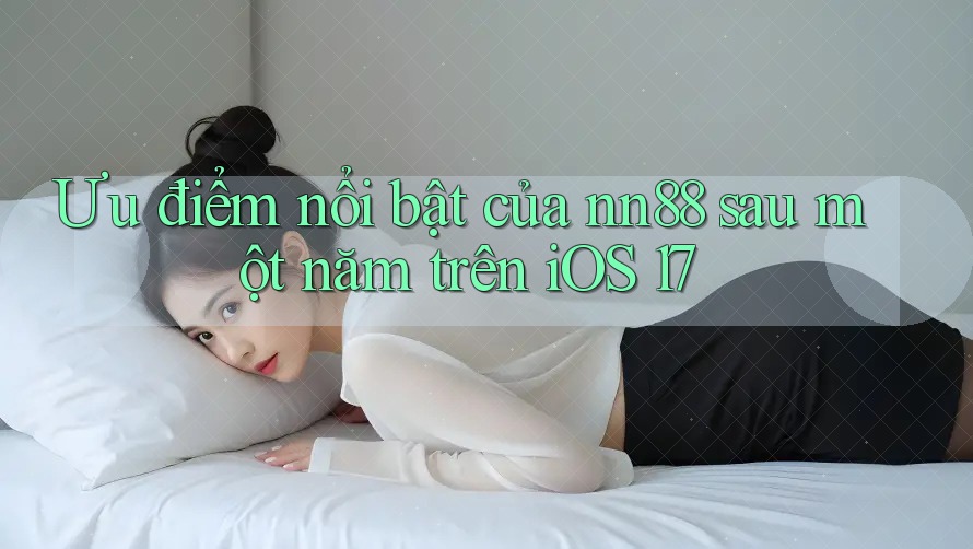 Ưu điểm nổi bật của nn88 sau một năm trên iOS 17