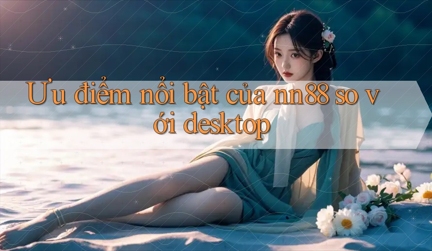 Ưu điểm nổi bật của nn88 so với desktop Ưu điểm nổi bật của nn88 so với desktop