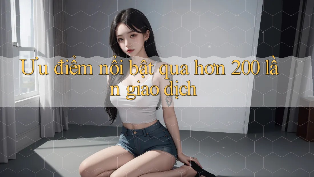 Ưu điểm nổi bật qua hơn 200 lần giao dịch