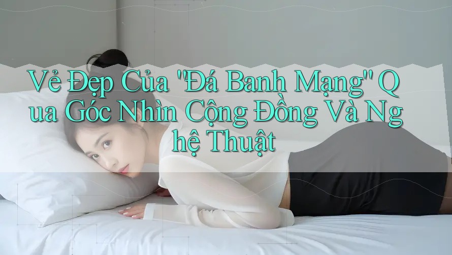 Vẻ Đẹp Của “Đá Banh Mạng” Qua Góc Nhìn Cộng Đồng Và Nghệ Thuật Vẻ Đẹp Của “Đá Banh Mạng” Qua Góc Nhìn Cộng Đồng Và Nghệ Thuật