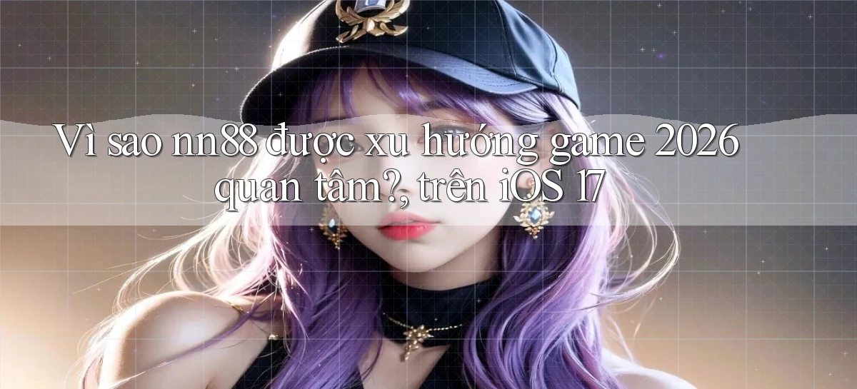Vì sao nn88 được xu hướng game 2026 quan tâm, trên iOS 17
