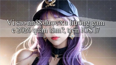Vì sao nn88 được xu hướng game 2026 quan tâm, trên iOS 17