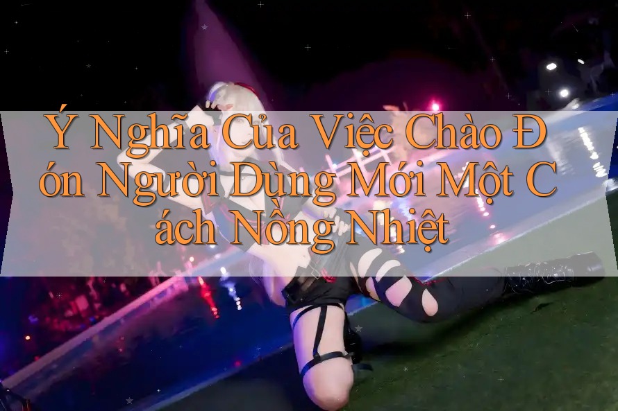 Ý Nghĩa Của Việc Chào Đón Người Dùng Mới Một Cách Nồng Nhiệt Ý Nghĩa Của Việc Chào Đón Người Dùng Mới Một Cách Nồng Nhiệt